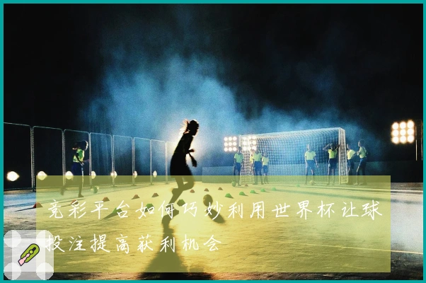 竞彩平台如何巧妙利用世界杯让球投注提高获利机会