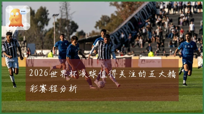 2026世界杯滚球值得关注的五大精彩赛程分析